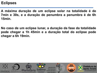 Eclipses
A máxima duração de um eclipse solar na totalidade é de
7min e 30s, e a duração de penumbra a penumbra é de 6h
15min.
No caso de um eclipse lunar, a duração da fase da totalidade
pode chegar a 1h 45min e a duração total do eclipse pode
chegar a 6h 19min.
 
