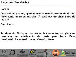 Laçadas planetárias
Laçada
Os planetas podem, aparentemente, mudar de sentido de seu
movimento entre as estrelas. A esse evento chamamos de
laçada.
Para tanto:
1- Visto da Terra, ao contrário das estrelas, os planetas
possuem um movimento de oeste para leste. Esse
movimento é chamado de movimento direto.
 