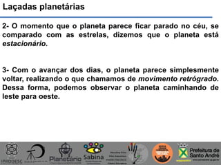 Laçadas planetárias
2- O momento que o planeta parece ficar parado no céu, se
comparado com as estrelas, dizemos que o planeta está
estacionário.
3- Com o avançar dos dias, o planeta parece simplesmente
voltar, realizando o que chamamos de movimento retrógrado.
Dessa forma, podemos observar o planeta caminhando de
leste para oeste.
 