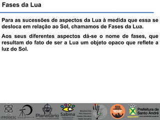 Fases da Lua
Para as sucessões de aspectos da Lua à medida que essa se
desloca em relação ao Sol, chamamos de Fases da Lua.
Aos seus diferentes aspectos dá-se o nome de fases, que
resultam do fato de ser a Lua um objeto opaco que reflete a
luz do Sol.
 