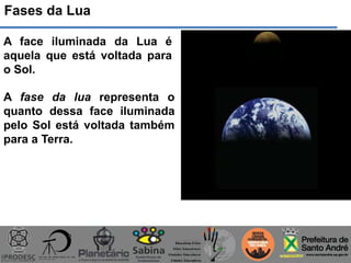 Fases da Lua
A face iluminada da Lua é
aquela que está voltada para
o Sol.
A fase da lua representa o
quanto dessa face iluminada
pelo Sol está voltada também
para a Terra.
 