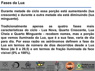 Fases da Lua
Durante metade do ciclo essa porção está aumentando (lua
crescente) e durante a outra metade ela está diminuindo (lua
minguante).
Tradicionalmente apenas as quatro fases mais
características do ciclo - Lua Nova, Quarto Crescente, Lua
Cheia e Quarto Minguante - recebem nomes, mas a porção
que vemos iluminada da Lua, que é a sua fase, varia de dia
para dia. Por essa razão os astrônomos definem a fase da
Lua em termos de número de dias decorridos desde a Lua
Nova (de 0 a 29,5) e em termos de fração iluminada da face
visível (0% a 100%).
 