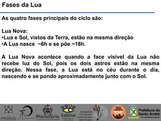 Fases da Lua
As quatro fases principais do ciclo são:
Lua Nova:
•Lua e Sol, vistos da Terra, estão na mesma direção
•A Lua nasce ~6h e se põe ~18h.
A Lua Nova acontece quando a face visível da Lua não
recebe luz do Sol, pois os dois astros estão na mesma
direção. Nessa fase, a Lua está no céu durante o dia,
nascendo e se pondo aproximadamente junto com o Sol.
 