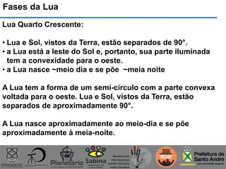 Fases da Lua
Lua Quarto Crescente:
• Lua e Sol, vistos da Terra, estão separados de 90°.
• a Lua está a leste do Sol e, portanto, sua parte iluminada
tem a convexidade para o oeste.
• a Lua nasce ~meio dia e se põe ~meia noite
A Lua tem a forma de um semi-círculo com a parte convexa
voltada para o oeste. Lua e Sol, vistos da Terra, estão
separados de aproximadamente 90°.
A Lua nasce aproximadamente ao meio-dia e se põe
aproximadamente à meia-noite.
 