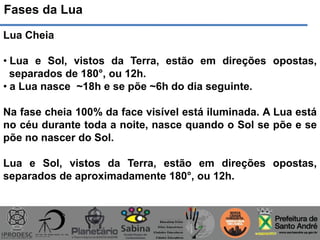 Fases da Lua
Lua Cheia
• Lua e Sol, vistos da Terra, estão em direções opostas,
separados de 180°, ou 12h.
• a Lua nasce ~18h e se põe ~6h do dia seguinte.
Na fase cheia 100% da face visível está iluminada. A Lua está
no céu durante toda a noite, nasce quando o Sol se põe e se
põe no nascer do Sol.
Lua e Sol, vistos da Terra, estão em direções opostas,
separados de aproximadamente 180°, ou 12h.
 