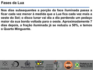 Fases da Lua
Nos dias subsequentes a porção da face iluminada passa a
ficar cada vez menor à medida que a Lua fica cada vez mais a
oeste do Sol; o disco lunar vai dia a dia perdendo um pedaço
maior da sua borda voltada para o oeste. Aproximadamente 7
dias depois, a fração iluminada já se reduziu a 50%, e temos
o Quarto Minguante.
 