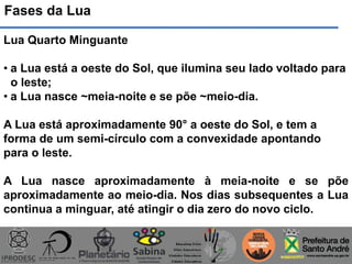 Fases da Lua
Lua Quarto Minguante
• a Lua está a oeste do Sol, que ilumina seu lado voltado para
o leste;
• a Lua nasce ~meia-noite e se põe ~meio-dia.
A Lua está aproximadamente 90° a oeste do Sol, e tem a
forma de um semi-círculo com a convexidade apontando
para o leste.
A Lua nasce aproximadamente à meia-noite e se põe
aproximadamente ao meio-dia. Nos dias subsequentes a Lua
continua a minguar, até atingir o dia zero do novo ciclo.
 