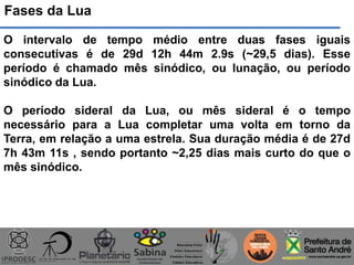 Fases da Lua
O intervalo de tempo médio entre duas fases iguais
consecutivas é de 29d 12h 44m 2.9s (~29,5 dias). Esse
período é chamado mês sinódico, ou lunação, ou período
sinódico da Lua.
O período sideral da Lua, ou mês sideral é o tempo
necessário para a Lua completar uma volta em torno da
Terra, em relação a uma estrela. Sua duração média é de 27d
7h 43m 11s , sendo portanto ~2,25 dias mais curto do que o
mês sinódico.
 