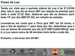 Fases da Lua
Tendo em vista que o período sideral da Lua é de 27,32166
dias, isto é, que ela se move 360° em relação às estrelas para
leste a cada 27,32 dias, deduz-se que ela se desloca para
leste 13° por dia (360°/27,32), em relação às estrelas.
Levando-se em conta que a Terra gira 360° em 24 horas, e
que o Sol de desloca 1° para leste por dia, deduzimos que a
Lua se atrasa 48 minutos por dia [(12°/360°)×(24h×60m)], isto
é, a Lua nasce cerca de 48 minutos mais tarde a cada dia.
Portanto, o dia lunar tem 24h48m.
 