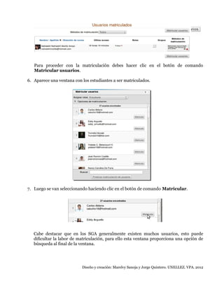 Para proceder con la matriculación debes hacer clic en el botón de comando
Matricular usuarios.
6. Aparece una ventana con los estudiantes a ser matriculados.

7. Luego se van seleccionando haciendo clic en el botón de comando Matricular.

Cabe destacar que en los SGA generalmente existen muchos usuarios, esto puede
dificultar la labor de matriculación, para ello esta ventana proporciona una opción de
búsqueda al final de la ventana.

Diseño y creación: Marelvy Sanoja y Jorge Quintero. UNELLEZ. VPA. 2012

 