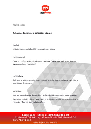 Passo a passo:
Aplique os Comandos e aplicações básicas:
lsdahdi
Lista todos os canais DAHDI com seus tipos e spans
dahdi_genconf
Gera as configurações padrão para hardware DAHDI. Por padrão será criado o
system.conf em: /etc/dahdi/
dahdi_cfg –v
Aplica os arquivos gerados pelo comando anterior. Lembrando que –v indica a
quantidade de verbose
dahdi_tool
Informa o estado atual dos cartões interface DAHDI conectados ao computador.
Apresenta valores como Alarmes, SyncSource, Níveis de transferência e
recepção ( Tx / Rx) para cada interface.
Lojamundi – CNPJ: 17.869.444/0001-60
Av. Paranoá Qd. 09 conj. 01 lote 01 sala 304, Paranoá DF
CEP: 71.571-012
www.lojamundi.com.br
 