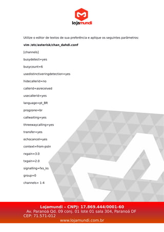 Utilize o editor de textos de sua preferência e aplique os seguintes parâmetros:
vim /etc/asterisk/chan_dahdi.conf
[channels]
busydetect=yes
busycount=6
usedistinctiveringdetection=yes
hidecallerid=no
callerid=asreceived
usecallerid=yes
language=pt_BR
progzone=br
callwaiting=yes
threewaycalling=yes
transfer=yes
echocancel=yes
context=from-pstn
rxgain=3.0
txgain=2.0
signalling=fxs_ks
group=0
channels= 1-4
Lojamundi – CNPJ: 17.869.444/0001-60
Av. Paranoá Qd. 09 conj. 01 lote 01 sala 304, Paranoá DF
CEP: 71.571-012
www.lojamundi.com.br
 