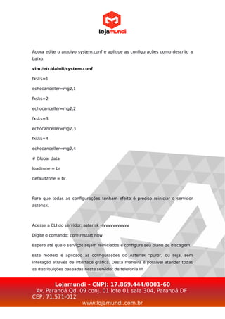 Agora edite o arquivo system.conf e aplique as configurações como descrito a
baixo:
vim /etc/dahdi/system.conf
fxsks=1
echocanceller=mg2,1
fxsks=2
echocanceller=mg2,2
fxsks=3
echocanceller=mg2,3
fxsks=4
echocanceller=mg2,4
# Global data
loadzone = br
defaultzone = br
Para que todas as configurações tenham efeito é preciso reiniciar o servidor
asterisk.
Acesse a CLI do servidor: asterisk -rvvvvvvvvvvv
Digite o comando: core restart now
Espere até que o serviços sejam reiniciados e configure seu plano de discagem.
Este modelo é aplicado às configurações do Asterisk “puro”, ou seja, sem
interação através de interface gráfica. Desta maneira é possível atender todas
as distribuições baseadas neste servidor de telefonia IP.
Lojamundi – CNPJ: 17.869.444/0001-60
Av. Paranoá Qd. 09 conj. 01 lote 01 sala 304, Paranoá DF
CEP: 71.571-012
www.lojamundi.com.br
 