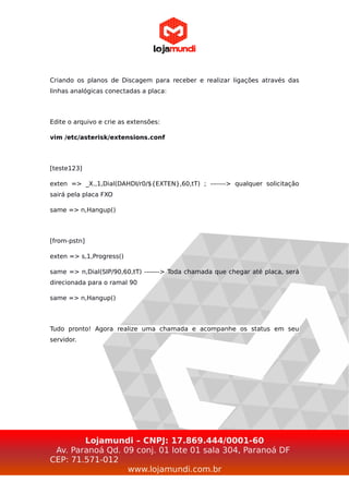 Criando os planos de Discagem para receber e realizar ligações através das
linhas analógicas conectadas a placa:
Edite o arquivo e crie as extensões:
vim /etc/asterisk/extensions.conf
[teste123]
exten => _X.,1,Dial(DAHDI/r0/${EXTEN},60,tT) ; -------> qualquer solicitação
sairá pela placa FXO
same => n,Hangup()
[from-pstn]
exten => s,1,Progress()
same => n,Dial(SIP/90,60,tT) -------> Toda chamada que chegar até placa, será
direcionada para o ramal 90
same => n,Hangup()
Tudo pronto! Agora realize uma chamada e acompanhe os status em seu
servidor.
Lojamundi – CNPJ: 17.869.444/0001-60
Av. Paranoá Qd. 09 conj. 01 lote 01 sala 304, Paranoá DF
CEP: 71.571-012
www.lojamundi.com.br
 