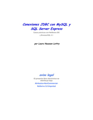 Conexiones JDBC con MySQL y
SQL Server Express
Casos prácticos con NetBeans IDE
y BrowserSQL 3.1

por Laura Noussan Lettry

aviso legal
El presente libro electrónico se
distribuye bajo
Attribution-NonCommercialNoDerivs 3.0 Unported

 