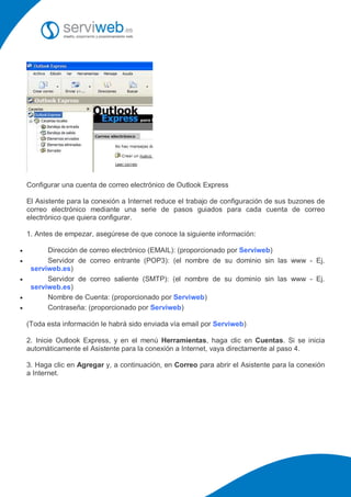 Configurar una cuenta de correo electrónico de Outlook Express

    El Asistente para la conexión a Internet reduce el trabajo de configuración de sus buzones de
    correo electrónico mediante una serie de pasos guiados para cada cuenta de correo
    electrónico que quiera configurar.

    1. Antes de empezar, asegúrese de que conoce la siguiente información:

         Dirección de correo electrónico (EMAIL): (proporcionado por Serviweb)
         Servidor de correo entrante (POP3): (el nombre de su dominio sin las www - Ej.
     serviweb.es)
         Servidor de correo saliente (SMTP): (el nombre de su dominio sin las www - Ej.
     serviweb.es)
         Nombre de Cuenta: (proporcionado por Serviweb)
         Contraseña: (proporcionado por Serviweb)

    (Toda esta información le habrá sido enviada vía email por Serviweb)

    2. Inicie Outlook Express, y en el menú Herramientas, haga clic en Cuentas. Si se inicia
    automáticamente el Asistente para la conexión a Internet, vaya directamente al paso 4.

    3. Haga clic en Agregar y, a continuación, en Correo para abrir el Asistente para la conexión
    a Internet.
 