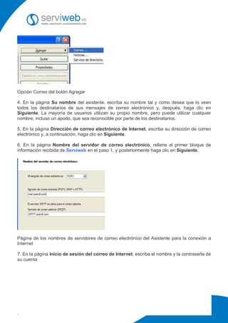 Opción Correo del botón Agregar

4. En la página Su nombre del asistente, escriba su nombre tal y como desea que lo vean
todos los destinatarios de sus mensajes de correo electrónico y, después, haga clic en
Siguiente. La mayoría de usuarios utilizan su propio nombre, pero puede utilizar cualquier
nombre, incluso un apodo, que sea reconocible por parte de los destinatarios.

5. En la página Dirección de correo electrónico de Internet, escriba su dirección de correo
electrónico y, a continuación, haga clic en Siguiente.

6. En la página Nombre del servidor de correo electrónico, rellene el primer bloque de
información recibida de Serviweb en el paso 1, y posteriormente haga clic en Siguiente.




Página de los nombres de servidores de correo electrónico del Asistente para la conexión a
Internet

7. En la página Inicio de sesión del correo de Internet, escriba el nombre y la contraseña de
su cuenta




.
 