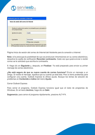 Página Inicio de sesión del correo de Internet del Asistente para la conexión a Internet

Nota: si le preocupa la posibilidad de que se produzcan intromisiones en su correo electrónico,
desactive la casilla de verificación Recordar contraseña. Cada vez que quiera enviar o recibir
correo se le solicitará que escriba la contraseña.

8. Haga clic en Siguiente y, después, en Finalizar. Ya está preparado para enviar su primer
mensaje de correo electrónico.

¿No está seguro de que su nueva cuenta de correo funcione? Envíe un mensaje a un
amigo. Si recibe el mensaje, significa que su cuenta ya está lista. Pero si tiene problemas para
configurar una cuenta, Outlook Express le ofrece ayuda. Busque los temas de solución de
problemas en Contenido e índice del menú Ayuda.

Cerrar Outlook Express

Para cerrar el programa, Outlook Express funciona igual que el resto de programas de
Windows. En el menú Archivo, haga clic en Salir.

Sugerencia: para cerrar el programa rápidamente, presione ALT+F4.
 