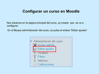 Nos situamos en la página principal del curso, ya creado que se va a
configurar:
En el Bloque administración del curso, se pulsa el enlace “Editar ajustes”
Configurar un curso en Moodle
 