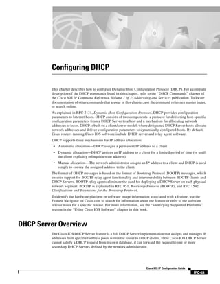 IPC-65
Cisco IOS IP Configuration Guide
Configuring DHCP
This chapter describes how to configure Dynamic Host Configuration Protocol (DHCP). For a complete
description of the DHCP commands listed in this chapter, refer to the “DHCP Commands” chapter of
the Cisco IOS IP Command Reference, Volume 1 of 3: Addressing and Services publication. To locate
documentation of other commands that appear in this chapter, use the command reference master index,
or search online.
As explained in RFC 2131, Dynamic Host Configuration Protocol, DHCP provides configuration
parameters to Internet hosts. DHCP consists of two components: a protocol for delivering host-specific
configuration parameters from a DHCP Server to a host and a mechanism for allocating network
addresses to hosts. DHCP is built on a client/server model, where designated DHCP Server hosts allocate
network addresses and deliver configuration parameters to dynamically configured hosts. By default,
Cisco routers running Cisco IOS software include DHCP server and relay agent software.
DHCP supports three mechanisms for IP address allocation:
• Automatic allocation—DHCP assigns a permanent IP address to a client.
• Dynamic allocation—DHCP assigns an IP address to a client for a limited period of time (or until
the client explicitly relinquishes the address).
• Manual allocation—The network administrator assigns an IP address to a client and DHCP is used
simply to convey the assigned address to the client.
The format of DHCP messages is based on the format of Bootstrap Protocol (BOOTP) messages, which
ensures support for BOOTP relay agent functionality and interoperability between BOOTP clients and
DHCP Servers. BOOTP relay agents eliminate the need for deploying a DHCP Server on each physical
network segment. BOOTP is explained in RFC 951, Bootstrap Protocol (BOOTP), and RFC 1542,
Clarifications and Extensions for the Bootstrap Protocol.
To identify the hardware platform or software image information associated with a feature, use the
Feature Navigator on Cisco.com to search for information about the feature or refer to the software
release notes for a specific release. For more information, see the “Identifying Supported Platforms”
section in the “Using Cisco IOS Software” chapter in this book.
DHCP Server Overview
The Cisco IOS DHCP Server feature is a full DHCP Server implementation that assigns and manages IP
addresses from specified address pools within the router to DHCP clients. If the Cisco IOS DHCP Server
cannot satisfy a DHCP request from its own database, it can forward the request to one or more
secondary DHCP Servers defined by the network administrator.
 