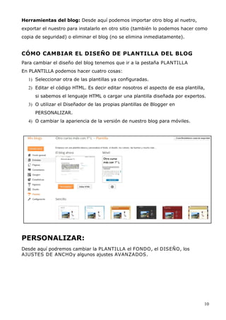 Herramientas del blog: Desde aquí podemos importar otro blog al nuetro,
exportar el nuestro para instalarlo en otro sitio (también lo podemos hacer como
copia de seguridad) o eliminar el blog (no se elimina inmediatamente).
CÓMO CAMBIAR EL DISEÑO DE PLANTILLA DEL BLOG
Para cambiar el diseño del blog tenemos que ir a la pestaña PLANTILLA
En PLANTILLA podemos hacer cuatro cosas:
1) Seleccionar otra de las plantillas ya configuradas.
2) Editar el código HTML. Es decir editar nosotros el aspecto de esa plantilla,
si sabemos el lenguaje HTML o cargar una plantilla diseñada por expertos.
3) O utilizar el Diseñador de las propias plantillas de Blogger en
PERSONALIZAR.
4) O cambiar la apariencia de la versión de nuestro blog para móviles.
PERSONALIZAR:
Desde aquí podremos cambiar la PLANTILLA el FONDO, el DISEÑO, los
AJUSTES DE ANCHOy algunos ajustes AVANZADOS.
10
 