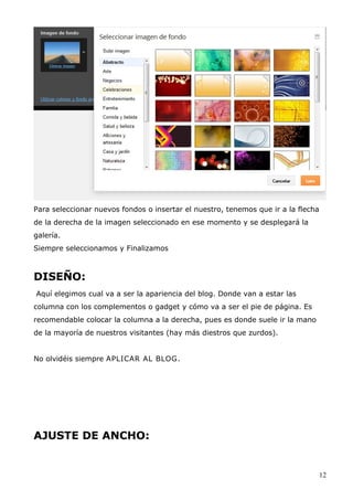 Para seleccionar nuevos fondos o insertar el nuestro, tenemos que ir a la flecha
de la derecha de la imagen seleccionado en ese momento y se desplegará la
galería.
Siempre seleccionamos y Finalizamos
DISEÑO:
Aquí elegimos cual va a ser la apariencia del blog. Donde van a estar las
columna con los complementos o gadget y cómo va a ser el pie de página. Es
recomendable colocar la columna a la derecha, pues es donde suele ir la mano
de la mayoría de nuestros visitantes (hay más diestros que zurdos).
No olvidéis siempre APLICAR AL BLOG.
AJUSTE DE ANCHO:
12
 