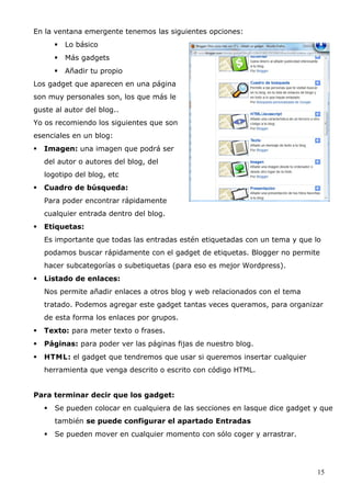 En la ventana emergente tenemos las siguientes opciones:
 Lo básico
 Más gadgets
 Añadir tu propio
Los gadget que aparecen en una página
son muy personales son, los que más le
guste al autor del blog..
Yo os recomiendo los siguientes que son
esenciales en un blog:
 Imagen: una imagen que podrá ser
del autor o autores del blog, del
logotipo del blog, etc
 Cuadro de búsqueda:
Para poder encontrar rápidamente
cualquier entrada dentro del blog.
 Etiquetas:
Es importante que todas las entradas estén etiquetadas con un tema y que lo
podamos buscar rápidamente con el gadget de etiquetas. Blogger no permite
hacer subcategorías o subetiquetas (para eso es mejor Wordpress).
 Listado de enlaces:
Nos permite añadir enlaces a otros blog y web relacionados con el tema
tratado. Podemos agregar este gadget tantas veces queramos, para organizar
de esta forma los enlaces por grupos.
 Texto: para meter texto o frases.
 Páginas: para poder ver las páginas fijas de nuestro blog.
 HTML: el gadget que tendremos que usar si queremos insertar cualquier
herramienta que venga descrito o escrito con código HTML.
Para terminar decir que los gadget:
 Se pueden colocar en cualquiera de las secciones en lasque dice gadget y que
también se puede configurar el apartado Entradas
 Se pueden mover en cualquier momento con sólo coger y arrastrar.
15
 