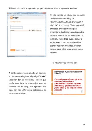 Al hacer clic en la imagen del gadget elegido se abre la siguiente ventana:
En ella escribe un título, por ejemplo:
“Bienvenidos a mi blog” o
“BIENVENIDO AL BLOG DE CELIA Y
NOELIA”. Y un texto: “Este blog está
enfocado principalmente para
presentar a los lectores curiosidades
sobre el mundo de las mascotas”, o
también, “Este blog puede servir a
los lectores como bote salvavidas
cuando reciben invitados, quieren
cocinar para ellos y no saben como
hacerlo”
El resultado aparecerá así:
A continuación vas a añadir un gadget,
en este caso elegimos el gadget “Lista”
(posición 19ª de lo básico) , con el que
harás una lista de elementos que se
tratarán en el blog, por ejemplo una
lista con las diferentes categorías de
recetas de cocina:
18
 