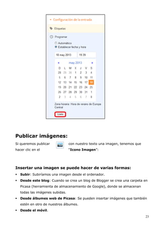 Publicar imágenes:
Si queremos publicar con nuestro texto una imagen, tenemos que
hacer clic en el “Icono Imagen”:
Insertar una imagen se puede hacer de varias formas:
 Subir: Subiríamos una imagen desde el ordenador.
 Desde este blog: Cuando se crea un blog de Blogger se crea una carpeta en
Picasa (herramienta de almacenamiento de Google), donde se almacenan
todas las imágenes subidas.
 Desde álbumes web de Picasa: Se pueden insertar imágenes que también
estén en otro de nuestros álbumes.
 Desde el móvil.
23
 