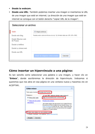  Desde la webcam.
 Desde una URL: También podemos insertar una imagen si insertamos la URL
de una imagen que esté en internet. La dirección de una imagen que esté en
internet se consigue con el botón derecho “copiar URL de la imagen”.
Cómo insertar un hipervínculo a una página:
Es tan sencillo como seleccionar una palabra o una imagen, y hacer clic en
“Enlace”, donde escribiremos la dirección de hipervínculo. Indicamos si
queremos que nos abra en esa página en una ventana nueva y hacemos clic en
ACEPTAR.
24
 
