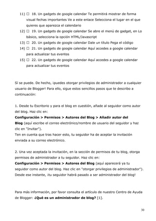 11)  18. Un gadgets de google calendar Te permitirá mostrar de forma
visual fechas importantes Ve a este enlace Selecciona el lugar en el que
quieres que aparezca el calendario
12)  19. Un gadgets de google calendar Se abre el menú de gadget, en Lo
básico, selecciona la opción HTML/Javascript
13)  20. Un gadgets de google calendar Dale un título Pega el código
14)  21. Un gadgets de google calendar Aquí accedes a google calendar
para actualizar tus eventos
15)  22. Un gadgets de google calendar Aquí accedes a google calendar
para actualizar tus eventos
Sí se puede. De hecho, ¡puedes otorgar privilegios de administrador a cualquier
usuario de Blogger! Para ello, sigue estos sencillos pasos que te describo a
continuación:
1. Desde tu Escritorio y para el blog en cuestión, añade al seguidor como autor
del blog. Haz clic en:
Configuración > Permisos > Autores del Blog > Añadir autor del
Blog (aquí escribe el correo electrónico/nombre de usuario del seguidor y haz
clic en "Invitar").
Ten en cuenta que tras hacer esto, tu seguidor ha de aceptar la invitación
enviada a su correo electrónico.
2. Una vez aceptada la invitación, en la sección de permisos de tu blog, otorga
permisos de administrador a tu seguidor. Haz clic en:
Configuración > Permisos > Autores del Blog (aquí aparecerá ya tu
seguidor como autor del blog. Haz clic en "otorgar privilegios de administrador").
Desde ese instante, ¡tu seguidor habrá pasado a ser administrador del blog!
Para más información, por favor consulta el artículo de nuestro Centro de Ayuda
de Blogger: ¿Qué es un administrador de blog? [1].
30
 