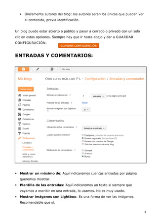  Únicamente autores del blog: los autores serán los únicos que puedan ver
el contenido, previa identificación.
Un blog puede estar abierto o público y pasar a cerrado o privado con un solo
clic en estas opciones. Siempre hay que ir hasta abajo y dar a GUARDAR
CONFIGURACIÓN.
ENTRADAS Y COMENTARIOS:
 Mostrar un máximo de: Aquí indicaremos cuantas entradas por página
queremos mostrar.
 Plantilla de las entradas: Aquí indicaremos un texto si siempre que
vayamos a escribir en una entrada, lo usamos. No es muy usado.
 Mostrar imágenes con Lightbox: Es una forma de ver las imágenes.
Recomendable que sí.
4
 