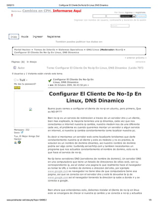 03/02/13                                                Configurar El Cliente De No-Ip En Linux, DNS Dinamico

     Noticias:    Cambios en CPH. Informarse Aquí                                                                    Por favor ingresa o regístrate.
     !                                                                                                                            Sie m pre      Ingre sar

                                                                        Ingresar con nombre de usuario, contraseña y duración de la sesión

                                                                                                                B u s ca r. . .




    Inicio       Ayuda      Ingresar           Registrarse

                                                      Tambien puedes publicar tus dudas en:


           Portal Hacker » Temas de Interés » Sistemas Operativos » GNU/Linux (Moderador: Rcart) »
           Configurar El Cliente De No-Ip En Linux, DNS Dinamico

                                                                                                                                      « anterior próximo »

     Páginas: [1]     Ir Abajo                                                                                                                 I M P RI M I R


              Autor                            Tema: Configurar El Cliente De No-Ip En Linux, DNS Dinamico (Leído 7973

      veces)
     0 Usuarios y 1 Visitante están viendo este tema.


             - TuX -                               Configurar El Cliente De No-Ip En
                                                   Linux, DNS Dinamico
           Me das tu password?
                                               « en: 30 Octubre 2009, 06:43:50 pm »



                                                Configurar El Cliente De No-Ip En
                                                      Linux, DNS Dinamico
                                               Bueno pues vamos a configurar el cliente de no-ip en ubuntu, pero primero, Que
                                               es NO-IP???

                                               Bien no-ip es un servicio de redireccion a travez de un servidor dns y un cliente,
                                               bien mas explicado, la mayoria tenemos una ip dinamica, cada vez que nos
                                               conectamos a internet nuestra ip cambia, nuestro modem nos da una diferente
                                               cada vez, el problema es cuando queremos montar un servidor o algun servicio
           Mensajes: 332                       en internet, si nuestra ip cambia constantemente como localizar nuestra pc.
           Sexo:
           Tux, El Mejor Amigo Del             Es decir si montamos un servidor web como localizarlo tendiamos que darle
           Hacker                              constantemente nuestra ip al cliente y esto es molesto y no es practico, la
                                               solucion es un nombre de dominio dinamico, asi nuestro nombre de dominio
                                               podria ser algo como: tuxfamily.serverhttp.com y tambien necesitamos un
                                               programa que nos actualize constantemente el nombre de domino, esto es lo
                                               que hace el servicio de no-ip.

                                               No-Ip tiene servidores DND (servidores de nombre de dominio). Un servidor DNS
                                               en una computadora que tiene un listado de direcciones de sitios web, con su
                                               correspondiente ip, asi al visitar una pagina lo que realmente hace el navegador
                                               es tomar la URL o nombre de dominio o direccion del sitio, por ejemplo
                                               www.google.com es navegador no tiene idea de que computadora tiene esa
                                               pagina, asi que se conecta con el servidor dns y este le devuelve la ip de
                                               www.google.com asi el navegador teniendo la direccion ip sabe a donde ir y se
                                               conecta a google.



                                               Bien ahora que entendemos esto, debemos instalar el cliente de no-ip en linux
                                               este se encargara de checar si nuestra ip cambio y se conecta a no-ip y actualiza


www.portalhacker.net/index.php?topic=94998.0                                                                                                                    1/9
 