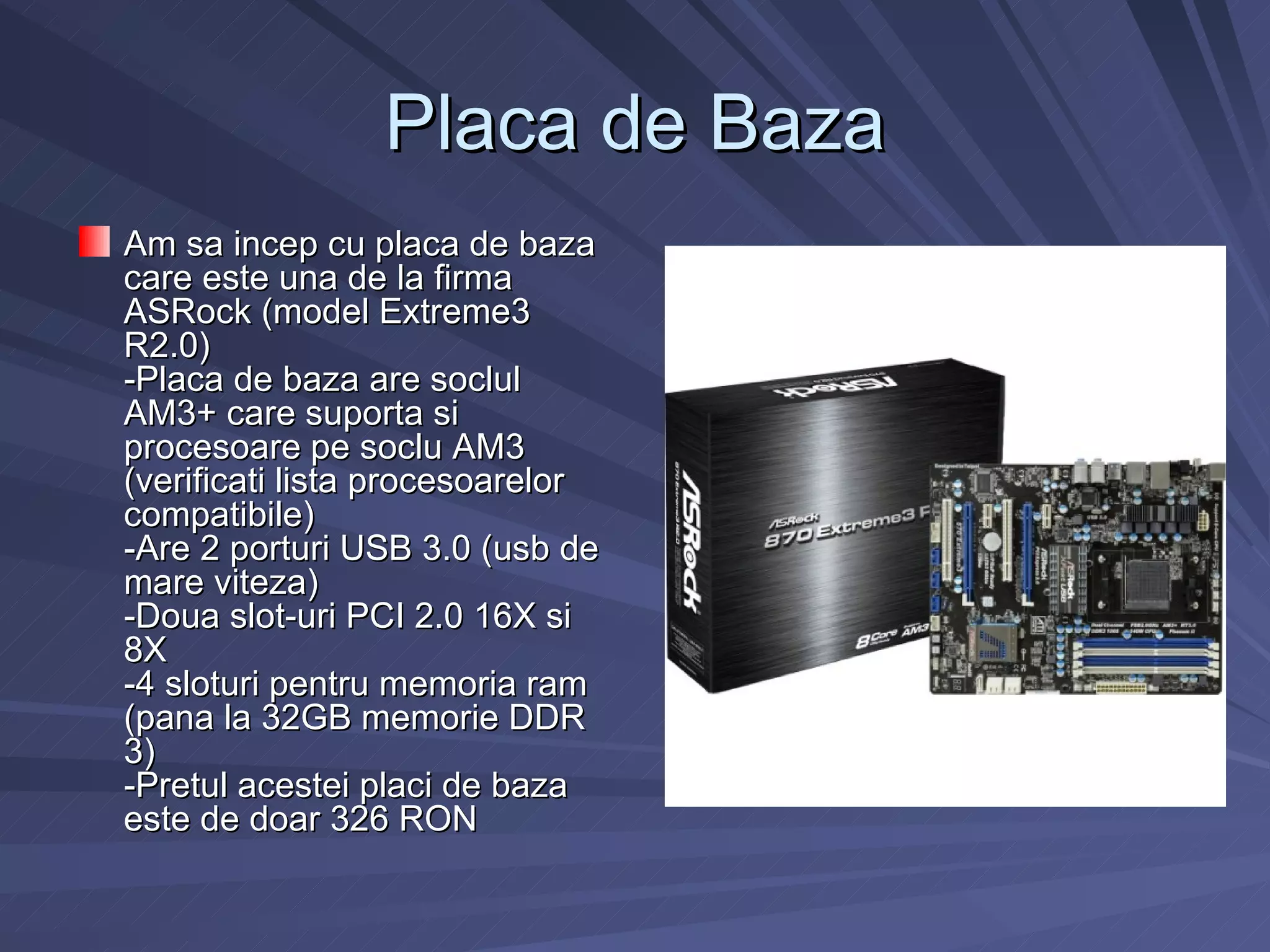 Placa de Baza
Am sa incep cu placa de baza
care este una de la firma
ASRock (model Extreme3
R2.0)
-Placa de baza are soclul
AM3+ care suporta si
procesoare pe soclu AM3
(verificati lista procesoarelor
compatibile)
-Are 2 porturi USB 3.0 (usb de
mare viteza)
-Doua slot-uri PCI 2.0 16X si
8X
-4 sloturi pentru memoria ram
(pana la 32GB memorie DDR
3)
-Pretul acestei placi de baza
este de doar 326 RON
 