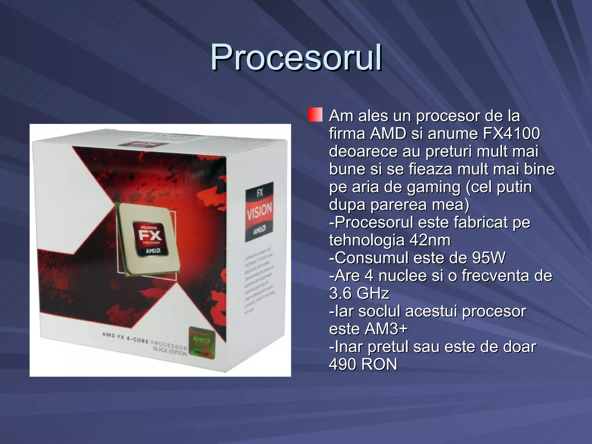 Procesorul
      Am ales un procesor de la
      firma AMD si anume FX4100
      deoarece au preturi mult mai
      bune si se fieaza mult mai bine
      pe aria de gaming (cel putin
      dupa parerea mea)
      -Procesorul este fabricat pe
      tehnologia 42nm
      -Consumul este de 95W
      -Are 4 nuclee si o frecventa de
      3.6 GHz
      -Iar soclul acestui procesor
      este AM3+
      -Inar pretul sau este de doar
      490 RON
 
