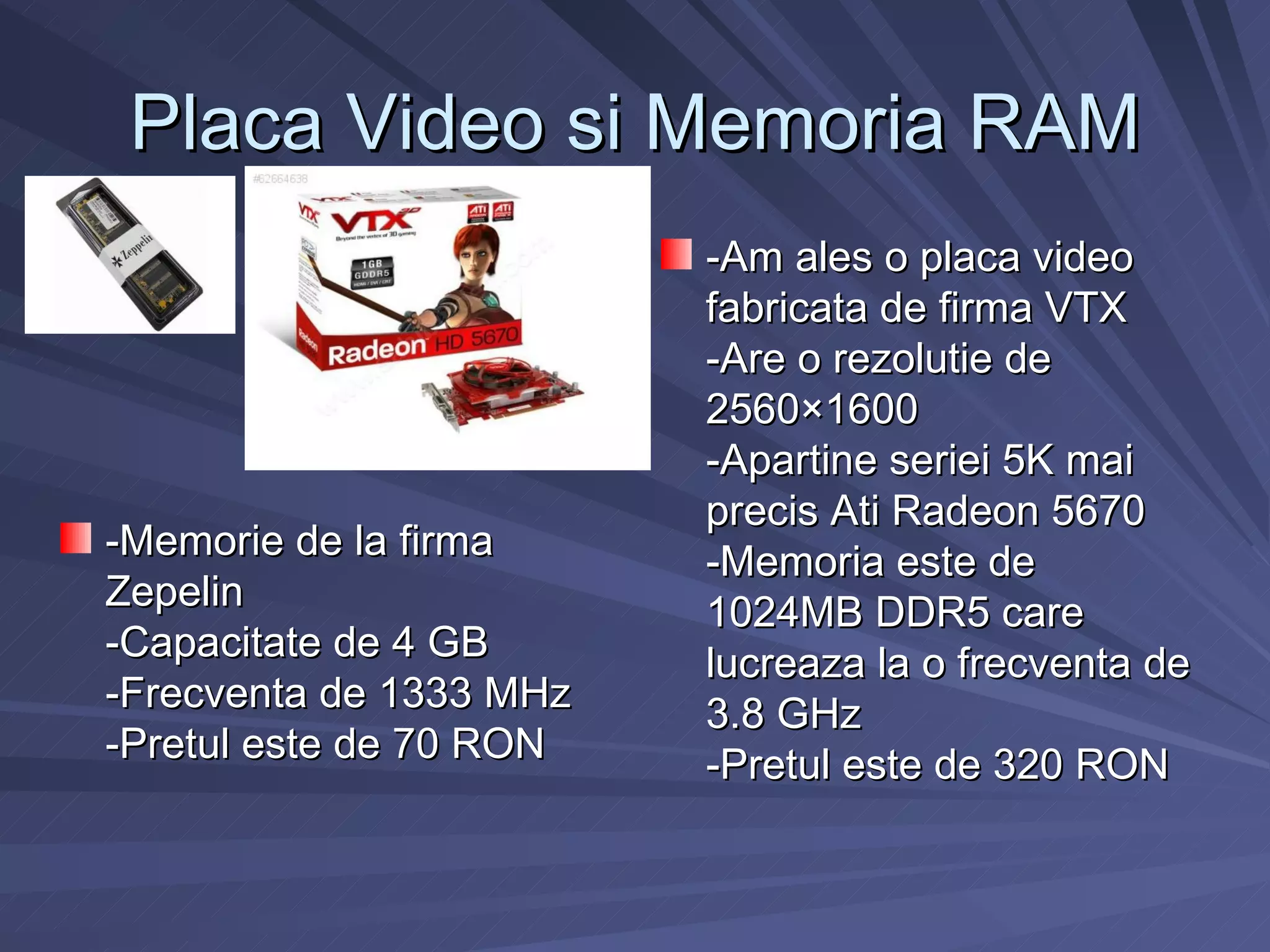 Placa Video si Memoria RAM
                         -Am ales o placa video
                         fabricata de firma VTX
                         -Are o rezolutie de
                         2560×1600
                         -Apartine seriei 5K mai
                         precis Ati Radeon 5670
-Memorie de la firma     -Memoria este de
Zepelin                  1024MB DDR5 care
-Capacitate de 4 GB      lucreaza la o frecventa de
-Frecventa de 1333 MHz   3.8 GHz
-Pretul este de 70 RON   -Pretul este de 320 RON
 