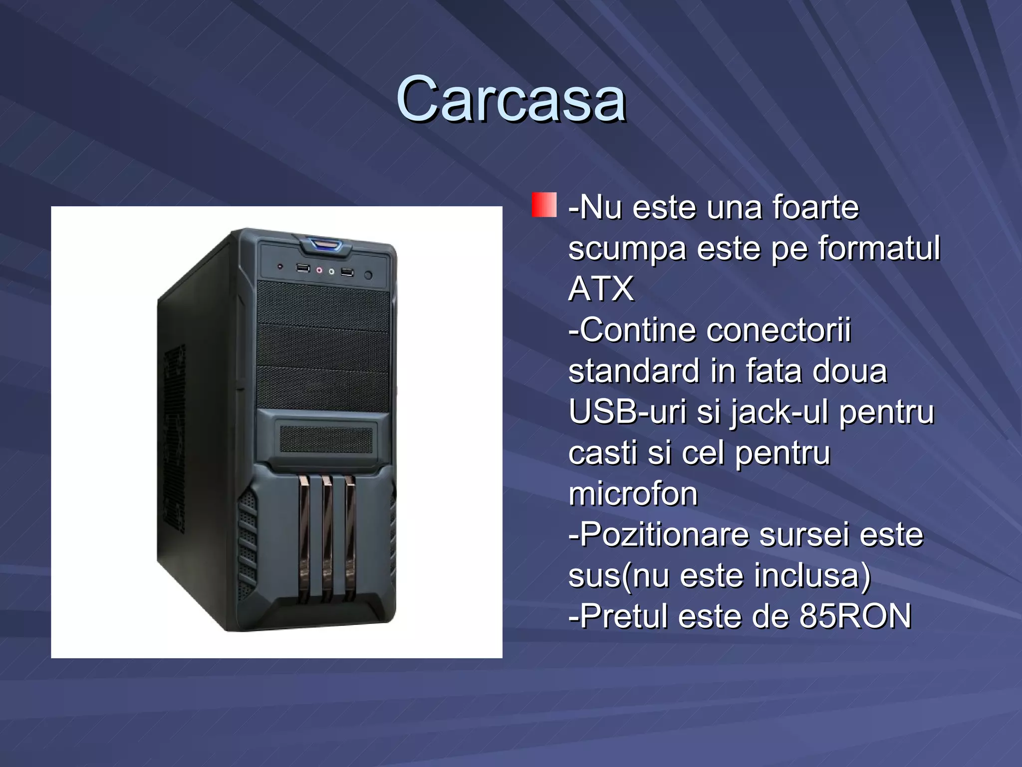 Carcasa
     -Nu este una foarte
     scumpa este pe formatul
     ATX
     -Contine conectorii
     standard in fata doua
     USB-uri si jack-ul pentru
     casti si cel pentru
     microfon
     -Pozitionare sursei este
     sus(nu este inclusa)
     -Pretul este de 85RON
 