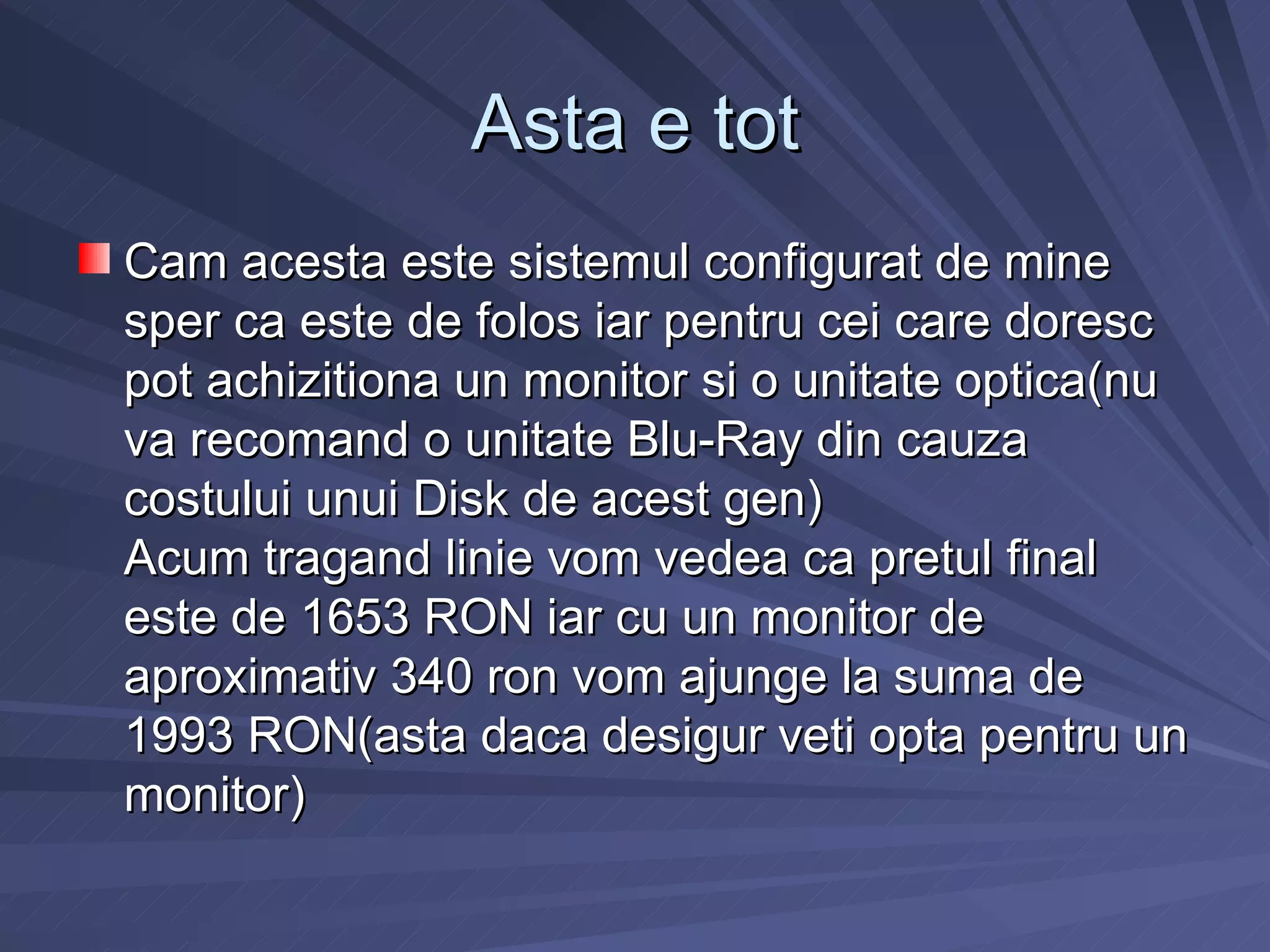 Asta e tot
Cam acesta este sistemul configurat de mine
sper ca este de folos iar pentru cei care doresc
pot achizitiona un monitor si o unitate optica(nu
va recomand o unitate Blu-Ray din cauza
costului unui Disk de acest gen)
Acum tragand linie vom vedea ca pretul final
este de 1653 RON iar cu un monitor de
aproximativ 340 ron vom ajunge la suma de
1993 RON(asta daca desigur veti opta pentru un
monitor)
 