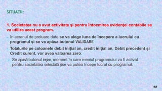 SITUAŢII:
1. Societatea nu a avut activitate şi pentru întocmirea evidenţei contabile se
va utiliza acest program.
► în ecranul de preluare date se va alege luna de începere a lucrului cu
programul și se va apăsa butonul VALIDARE
► Totalurile pe coloanele debit iniţial an, credit iniţial an, Debit precedent şi
Credit curent, vor avea valoarea zero.
► Se apasă butonul ieşire, moment în care meniul programului va fi activat
pentru societatea selectată ş
ise va putea începe lucrul cu programul.
RB
 
