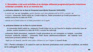 2. Societatea a mai avut activitate şi se doreşte utilizarea programului pentru întocmirea
evidenţei contabile, de la un moment dat.
a. preluarea datelor se va face la începutul exerciţiului financiar (IANUARIE)
► în acest caz, se vor completa, pentru fiecare cont care prezintă sold la 01/01 a anului de
începere, coloanele Debit iniţial an, Credit iniţial an, Debit precedent şi Credit precedent cu
soldul conturilor la data de 01/01.
►valorile de la Debit initial an si Debit precedent vor fi egale
b. preluarea datelor se va face în cursul anului
►în coloanele Debit iniţial an, respectiv Credit iniţial an se vor înscrie în dreptul conturilor care se
preiau, soldul acestora la data de 01/01 a anului de referinţă
► coloanele Debit precedent, respectiv Credit precedent se vor completa cu rulajele cumulate
(inclusiv soldurile iniţiale) - coloanele Total Sume debitoare/creditoare din balanţa lunii
anterioare preluării datelor în Saga.
După cum se observă, valorile celor patru coloane nu vor fi egale în această situaţie.
OBS ! Pentru situaţia 2, în cazul în care se doreste preluarea unor conturi analitice, va trebui
să le adăugaţi în listă.
RB
 