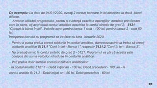 De exemplu: La data de 01/01/2020, aveaţi 2 conturi bancare în lei deschise la două bănci
diferite.
Anterior utilizării programului, pentru o evidenţă exactă a operaţiilor derulate prin fiecare
cont în parte, aţi avut două conturi analitice deschise la contul sintetic de grad 2: 5121
"Conturi la bănci în lei". Valorile sunt: pentru banca 1 sold - 100 lei, pentru banca 2 - sold 50
lei.
Începerea lucrului cu programul se va face cu luna ianuarie 2020.
► Pentru a putea prelua corect soldurile în conturi analitice, dumneavoastră va trebui să creaţi
conturile analitice 5121.1 "Cont în lei - Banca 1" respectiv 5121.2 "Cont în lei - Banca 2".
► Nu preluaţi nimic la contul sintetic de grad 2 - 5121. Programul va ştii că acesta este
compus din suma valorilor introduse în conturile analitice.
►Veţi prelua doar sumele corespunzătoare analiticelor:
- la contul analitic 5121.1 - Debit iniţial an - 100 lei, Debit precedent - 100 lei - la
contul analitic 5121.2 - Debit iniţial an - 50 lei, Debit precedent - 50 lei
RB
 
