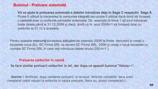Butonul - Preluare automată
► Vă va ajuta la preluarea automată a datelor introduse deja în Saga C respectiv Saga S.
Poate fi utilizat la trecererea la versiunea integrată sau poate fi utilizat dacă doriți să începeți
o perioadă doar cu soldurile perioadei anterioare. De exemplu la firma 1 ați avut introduse
toate datele până la 31.12.200N și dacă doriți ca în anul 200N+1 să începeți doar cu
soldurile la 31.12 a acesteia.
► Pentru aceasta redenumiţisocietatea adăugând de exemplu 200N la finele denumirii și creați o
societate noua (Ex. SC Firma SRL va deveni SC Firma SRL 200N și creați o nouă societate cu
numele SC Firma SRL în care veți introduce datele anului 200 N+1 ).
Preluarea soldurilor în valută
► Se face similar preluarii soldurilor in lei, dar dupa ce apasati butonul "Valuta>>".
Atentie ! Verificati, dupa validarea preluarii, in ecranul "Articole contabile" daca aveti
completat codul valutei la soldurile in valuta preluate. Daca nu, atunci completați-l.
RB
 