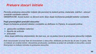 Preluare stocuri initiale
Permite preluarea stocurilor iniţiale (de pornire) la materii prime, materiale, mărfuri - stocuri
urmărite cantitativ-valoric.
OBSERVAŢIE: Acest buton va deveni activ doar după încheierea preluării datelor contabile.
Paşii premergători preluării stocurilor
După încheierea preluării datelor contabile se definesc în Fişiere, în această ordine:
► gesiunile cantitativ-valorice
► tipurile de articole
► articolele
Abia după definirea elementelor de mai sus, se va putea trece la preluarea stocurilor inițiale.
Este recomandat să aveți liste de inventariere a stocurilor, defalcate pe fiecare tip de stoc în parte, liste
ce trebuie să conțină minim: denumirea produsului, cantitatea și prețul de achiziție al stocurilor, acesta
fiind prețul ce trebuie introdus la preluarea stocurilor.
RB
 