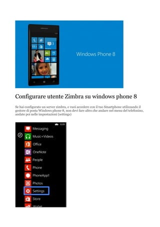 Configurare utente Zimbra su windows phone 8
Se hai configurato un server zimbra, e vuoi accedere con il tuo Smartphone utilizzando il
gestore di posta Windows phone 8, non devi fare altro che andare nel menu del telefonino,
andate poi nelle impostazioni (settings)

 