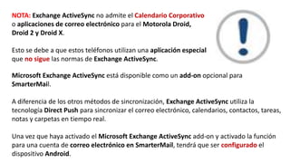 NOTA: Exchange ActiveSync no admite el Calendario Corporativo
o aplicaciones de correo electrónico para el Motorola Droid,
Droid 2 y Droid X.
Esto se debe a que estos teléfonos utilizan una aplicación especial
que no sigue las normas de Exchange ActiveSync.
Microsoft Exchange ActiveSync está disponible como un add-on opcional para
SmarterMail.
A diferencia de los otros métodos de sincronización, Exchange ActiveSync utiliza la
tecnología Direct Push para sincronizar el correo electrónico, calendarios, contactos, tareas,
notas y carpetas en tiempo real.
Una vez que haya activado el Microsoft Exchange ActiveSync add-on y activado la función
para una cuenta de correo electrónico en SmarterMail, tendrá que ser configurado el
dispositivo Android.
 