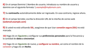 6) En el campo Dominio  Nombre de usuario, introduzca su nombre de usuario y
dominio con el siguiente formato:  example@mydomain.com.
7) Su contraseña automáticamente debe ser ingresado. En caso contrario, ingrese ahora.
8) En el campo Servidor, escriba la dirección URL de la interfaz de correo web
(webmail.example.com)
9) Si usted no está utilizando SSL, asegúrese de que Usar conexión segura (SSL) no está
marcada.
10) Haga clic en Siguiente y configurar sus preferencias personales para la frecuencia y
la cantidad de datos a sincronizar.
11) Haga clic en Siguiente de nuevo, y configurar su nombre, así como el nombre de la
conexión y haga clic en Hecho.
 