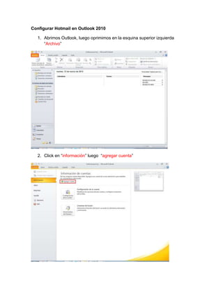 Configurar Hotmail en Outlook 2010

  1. Abrimos Outlook, luego oprimimos en la esquina superior izquierda
     “Archivo”




  2. Click en “información” luego “agregar cuenta”
 