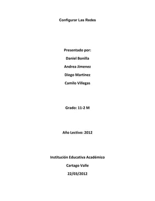 Configurar Las Redes




       Presentado por:

        Daniel Bonilla

       Andrea Jimenez

        Diego Martinez

        Camilo Villegas




        Grado: 11-2 M




       Año Lectivo: 2012




Institución Educativa Académico

         Cartago Valle

         22/03/2012
 