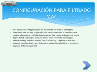 Inicio


         CONFIGURACIÓN PARA FILTRADO
                    MAC

         Una opción para proteger nuestra red de visitantes externos es restringir las
         direcciones MAC. La MAC es, por decirlo en términos sencillos, el identificador de
         nuestro adaptador de red. Estas direcciones son fijas, y están grabadas en la propia
         tarjeta de red. Cada tarjeta tiene una distinta y están formadas por 12 dígitos
         hexadecimales y tiene este aspecto “00-C0-26-10-1E-C3”. La primera parte de la
         dirección identifica al fabricante de la tarjeta o dispositivo y la última es un número
         asignado de forma secuencial.
 