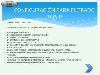 Inicio

         CONFIGURACIÓN PARA FILTRADO
                    TCP/IP
1.- Conectar la PC al modem.

2.- Entrar a la interface de configuración del modem.

3.- Configurar los filtros IP
3.1 Seleccionamos la opción que dice avanzadas
3.2 Seleccionamos Filtro
3.3 En Interface seleccionamos PVC0
3.4 En filtro seleccionamos TCP/IP
3.5 Dirección IP de origen es la dirección Ip de la maquina desde la cual estamos
aplicando el filtro.
3.6 Dirección IP destino es la maquina a la que le vamos aplicar los filtros.
3.7 Numero de puerto, es el puerto que tiene asignada la aplicación que queremos
restringir.
3.8 Una vez llenada la tabla presionamos guardar.
Nota: Para este ejemplo lo que hicimos fue restringirle las sesiones Telnet (Puerto 23)
a la maquina que tiene asignada la dirección IP 192.168.1.110.
 
